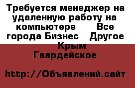 Требуется менеджер на удаленную работу на компьютере!!  - Все города Бизнес » Другое   . Крым,Гвардейское